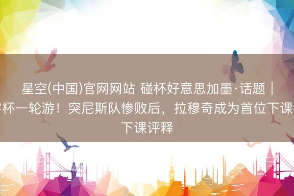 星空(中国)官网网站 碰杯好意思加墨·话题｜寰宇杯一轮游！突尼斯队惨败后，拉穆奇成为首位下课评释