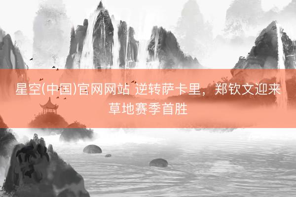 星空(中国)官网网站 逆转萨卡里，郑钦文迎来草地赛季首胜