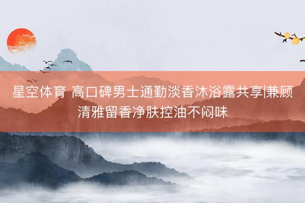星空体育 高口碑男士通勤淡香沐浴露共享|兼顾清雅留香净肤控油不闷味