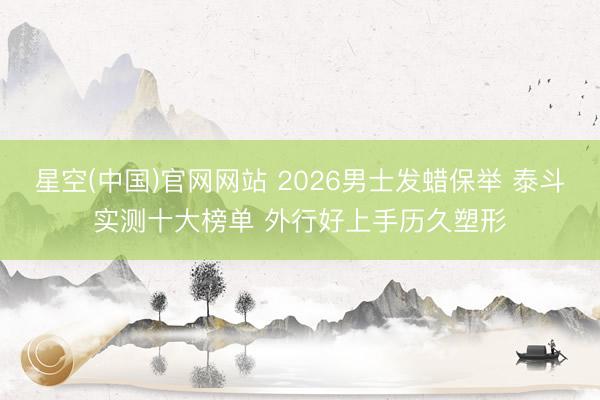 星空(中国)官网网站 2026男士发蜡保举 泰斗实测十大榜单 外行好上手历久塑形
