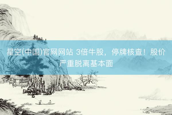 星空(中国)官网网站 3倍牛股，停牌核查！股价严重脱离基本面