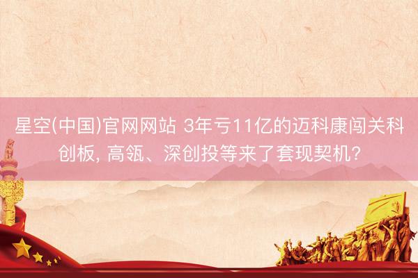星空(中国)官网网站 3年亏11亿的迈科康闯关科创板， 高瓴、深创投等来了套现契机?