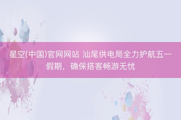 星空(中国)官网网站 汕尾供电局全力护航五一假期，确保搭客畅游无忧