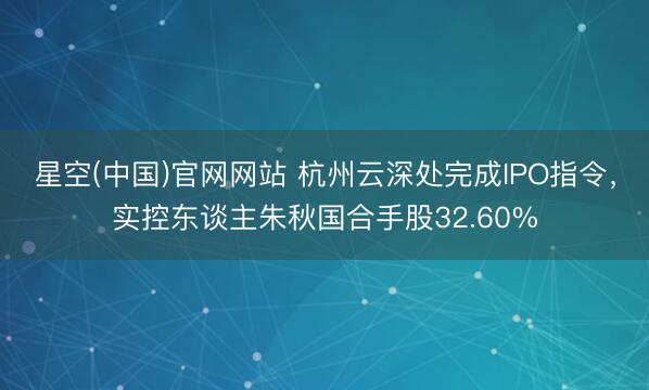 星空(中国)官网网站 杭州云深处完成IPO指令，实控东谈主朱秋国合手股32.60%