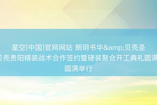 星空(中国)官网网站 朗玥书华&贝壳圣齐ą贝壳贵阳精装战术合作签约暨硬装聚合开工典礼圆满举行