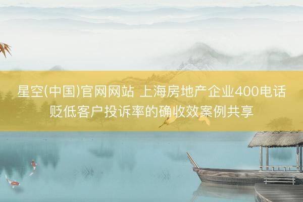 星空(中国)官网网站 上海房地产企业400电话贬低客户投诉率的确收效案例共享