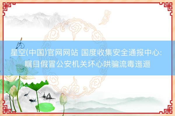 星空(中国)官网网站 国度收集安全通报中心: 瞩目假冒公安机关坏心哄骗流毒迤逦