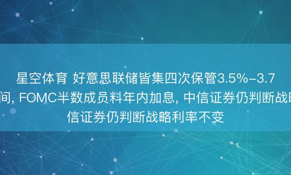 星空体育 好意思联储皆集四次保管3.5%-3.75%利率区间， FOMC半数成员料年内加息， 中信证券仍判断战略利率不变