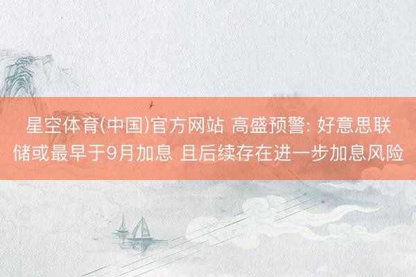 星空体育(中国)官方网站 高盛预警: 好意思联储或最早于9月加息 且后续存在进一步加息风险