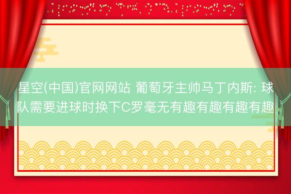 星空(中国)官网网站 葡萄牙主帅马丁内斯: 球队需要进球时换下C罗毫无有趣有趣有趣有趣