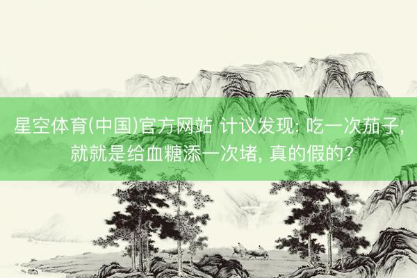 星空体育(中国)官方网站 计议发现: 吃一次茄子， 就就是给血糖添一次堵， 真的假的?