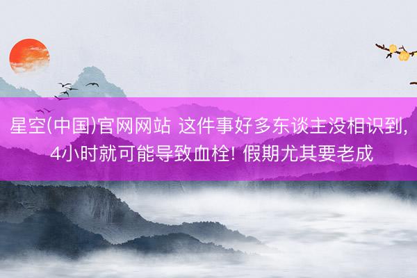 星空(中国)官网网站 这件事好多东谈主没相识到， 4小时就可能导致血栓! 假期尤其要老成