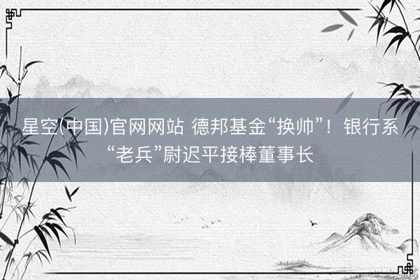 星空(中国)官网网站 德邦基金“换帅”！银行系“老兵”尉迟平接棒董事长