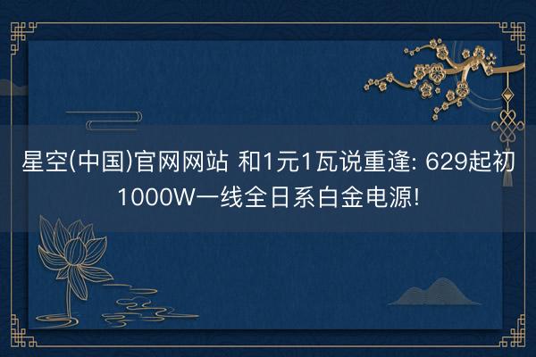 星空(中国)官网网站 和1元1瓦说重逢: 629起初1000W一线全日系白金电源!